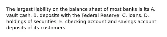 The largest liability on the balance sheet of most banks is its A. vault cash. B. deposits with the Federal Reserve. C. loans. D. holdings of securities. E. checking account and savings account deposits of its customers.