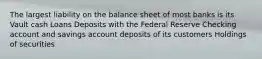 The largest liability on the balance sheet of most banks is its Vault cash Loans Deposits with the Federal Reserve Checking account and savings account deposits of its customers Holdings of securities