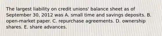 The largest liability on credit unions' balance sheet as of September 30, 2012 was A. small time and savings deposits. B. open-market paper. C. repurchase agreements. D. ownership shares. E. share advances.