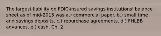 The largest liability on FDIC-insured savings institutions' balance sheet as of mid-2015 was a.) commercial paper. b.) small time and savings deposits. c.) repurchase agreements. d.) FHLBB advances. e.) cash. Ch. 2