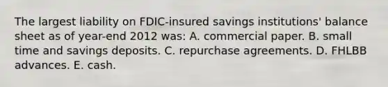 The largest liability on FDIC-insured savings institutions' balance sheet as of year-end 2012 was: A. commercial paper. B. small time and savings deposits. C. repurchase agreements. D. FHLBB advances. E. cash.