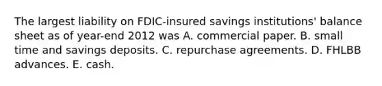 The largest liability on FDIC-insured savings institutions' balance sheet as of year-end 2012 was A. commercial paper. B. small time and savings deposits. C. repurchase agreements. D. FHLBB advances. E. cash.