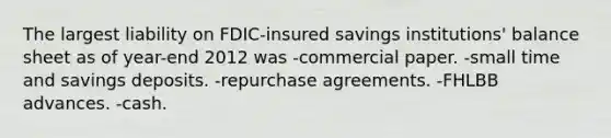 The largest liability on FDIC-insured savings institutions' balance sheet as of year-end 2012 was -commercial paper. -small time and savings deposits. -repurchase agreements. -FHLBB advances. -cash.