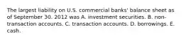 The largest liability on U.S. commercial banks' balance sheet as of September 30. 2012 was A. investment securities. B. non-transaction accounts. C. transaction accounts. D. borrowings. E. cash.