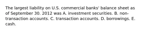 The largest liability on U.S. commercial banks' balance sheet as of September 30. 2012 was A. investment securities. B. non-transaction accounts. C. transaction accounts. D. borrowings. E. cash.