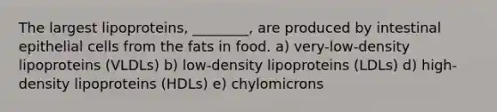 The largest lipoproteins, ________, are produced by intestinal epithelial cells from the fats in food. a) very-low-density lipoproteins (VLDLs) b) low-density lipoproteins (LDLs) d) high-density lipoproteins (HDLs) e) chylomicrons