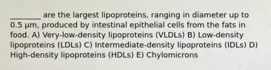 ________ are the largest lipoproteins, ranging in diameter up to 0.5 µm, produced by intestinal epithelial cells from the fats in food. A) Very-low-density lipoproteins (VLDLs) B) Low-density lipoproteins (LDLs) C) Intermediate-density lipoproteins (IDLs) D) High-density lipoproteins (HDLs) E) Chylomicrons