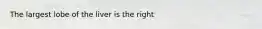 The largest lobe of the liver is the right