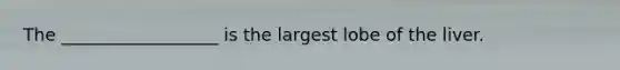 The __________________ is the largest lobe of the liver.