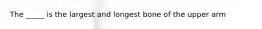 The _____ is the largest and longest bone of the upper arm