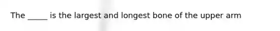 The _____ is the largest and longest bone of the upper arm