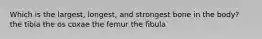 Which is the largest, longest, and strongest bone in the body? the tibia the os coxae the femur the fibula