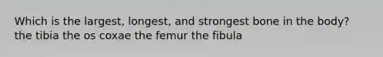 Which is the largest, longest, and strongest bone in the body? the tibia the os coxae the femur the fibula