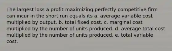 The largest loss a profit-maximizing perfectly competitive firm can incur in the short run equals its a. average variable cost multiplied by output. b. total fixed cost. c. marginal cost multiplied by the number of units produced. d. average total cost multiplied by the number of units produced. e. total variable cost.