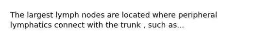 The largest lymph nodes are located where peripheral lymphatics connect with the trunk , such as...