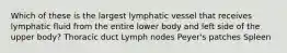 Which of these is the largest lymphatic vessel that receives lymphatic fluid from the entire lower body and left side of the upper body? Thoracic duct Lymph nodes Peyer's patches Spleen