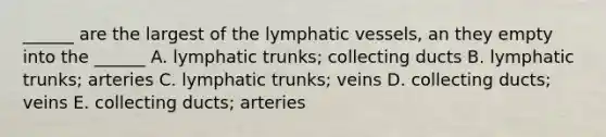 ______ are the largest of the lymphatic vessels, an they empty into the ______ A. lymphatic trunks; collecting ducts B. lymphatic trunks; arteries C. lymphatic trunks; veins D. collecting ducts; veins E. collecting ducts; arteries