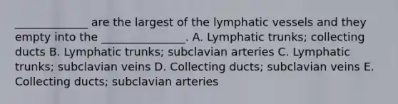 _____________ are the largest of the lymphatic vessels and they empty into the _______________. A. Lymphatic trunks; collecting ducts B. Lymphatic trunks; subclavian arteries C. Lymphatic trunks; subclavian veins D. Collecting ducts; subclavian veins E. Collecting ducts; subclavian arteries