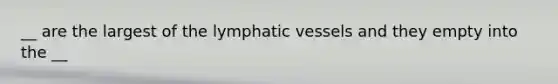 __ are the largest of the lymphatic vessels and they empty into the __