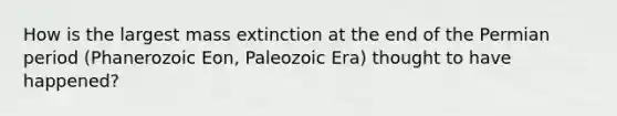 How is the largest mass extinction at the end of the Permian period (Phanerozoic Eon, Paleozoic Era) thought to have happened?