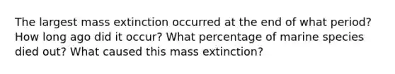 The largest mass extinction occurred at the end of what period? How long ago did it occur? What percentage of marine species died out? What caused this mass extinction?