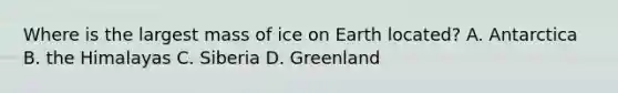 Where is the largest mass of ice on Earth located? A. Antarctica B. the Himalayas C. Siberia D. Greenland