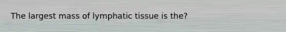 The largest mass of lymphatic tissue is the?