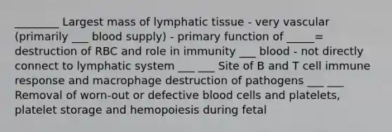 ________ Largest mass of lymphatic tissue - very vascular (primarily ___ blood supply) - primary function of _____= destruction of RBC and role in immunity ___ blood - not directly connect to lymphatic system ___ ___ Site of B and T cell immune response and macrophage destruction of pathogens ___ ___ Removal of worn-out or defective blood cells and platelets, platelet storage and hemopoiesis during fetal