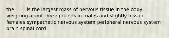 the ____ is the largest mass of nervous tissue in the body, weighing about three pounds in males and slightly less in females sympathetic nervous system peripheral nervous system brain spinal cord