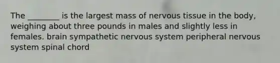 The ________ is the largest mass of nervous tissue in the body, weighing about three pounds in males and slightly less in females. brain sympathetic nervous system peripheral nervous system spinal chord