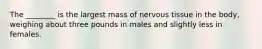 The ________ is the largest mass of nervous tissue in the body, weighing about three pounds in males and slightly less in females.