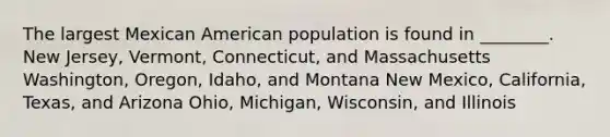 The largest Mexican American population is found in ________. New Jersey, Vermont, Connecticut, and Massachusetts Washington, Oregon, Idaho, and Montana New Mexico, California, Texas, and Arizona Ohio, Michigan, Wisconsin, and Illinois