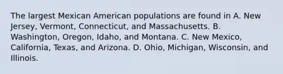 The largest Mexican American populations are found in A. New Jersey, Vermont, Connecticut, and Massachusetts. B. Washington, Oregon, Idaho, and Montana. C. New Mexico, California, Texas, and Arizona. D. Ohio, Michigan, Wisconsin, and Illinois.