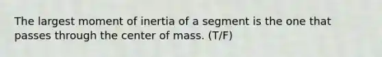 The largest moment of inertia of a segment is the one that passes through the center of mass. (T/F)