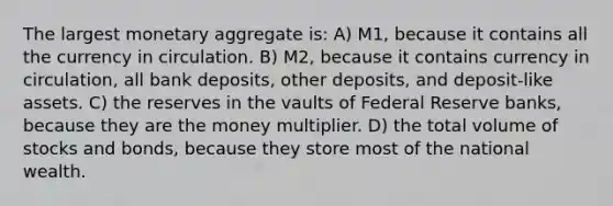 The largest monetary aggregate is: A) M1, because it contains all the currency in circulation. B) M2, because it contains currency in circulation, all bank deposits, other deposits, and deposit-like assets. C) the reserves in the vaults of Federal Reserve banks, because they are the money multiplier. D) the total volume of stocks and bonds, because they store most of the national wealth.