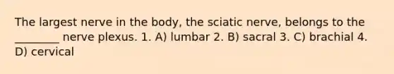 The largest nerve in the body, the sciatic nerve, belongs to the ________ nerve plexus. 1. A) lumbar 2. B) sacral 3. C) brachial 4. D) cervical