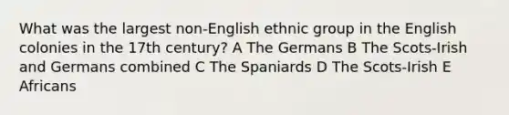 What was the largest non-English ethnic group in the English colonies in the 17th century? A The Germans B The Scots-Irish and Germans combined C The Spaniards D The Scots-Irish E Africans