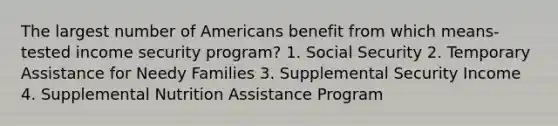 The largest number of Americans benefit from which means-tested income security program? 1. Social Security 2. Temporary Assistance for Needy Families 3. Supplemental Security Income 4. Supplemental Nutrition Assistance Program