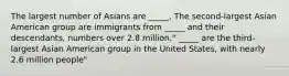 The largest number of Asians are _____, The second-largest Asian American group are immigrants from _____ and their descendants, numbers over 2.8 million." _____ are the third-largest Asian American group in the United States, with nearly 2.6 million people"