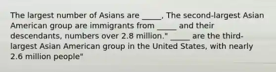 The largest number of Asians are _____, The second-largest Asian American group are immigrants from _____ and their descendants, numbers over 2.8 million." _____ are the third-largest Asian American group in the United States, with nearly 2.6 million people"