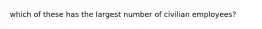 which of these has the largest number of civilian employees?