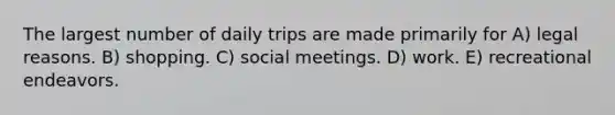 The largest number of daily trips are made primarily for A) legal reasons. B) shopping. C) social meetings. D) work. E) recreational endeavors.