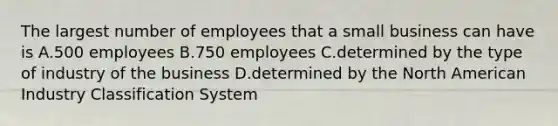 The largest number of employees that a small business can have is A.500 employees B.750 employees C.determined by the type of industry of the business D.determined by the North American Industry Classification System