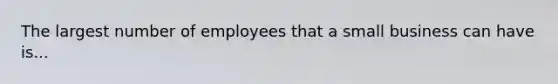 The largest number of employees that a small business can have is...