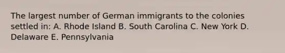 The largest number of German immigrants to the colonies settled in: A. Rhode Island B. South Carolina C. New York D. Delaware E. Pennsylvania