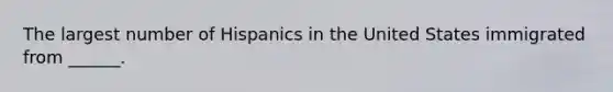 The largest number of Hispanics in the United States immigrated from ______.