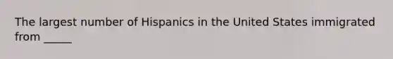 The largest number of Hispanics in the United States immigrated from _____