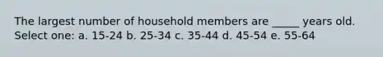 The largest number of household members are _____ years old. Select one: a. 15-24 b. 25-34 c. 35-44 d. 45-54 e. 55-64