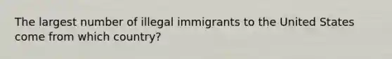 The largest number of illegal immigrants to the United States come from which country?