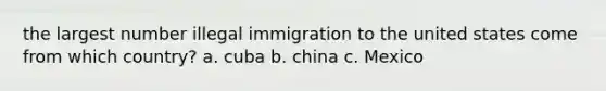 the largest number illegal immigration to the united states come from which country? a. cuba b. china c. Mexico